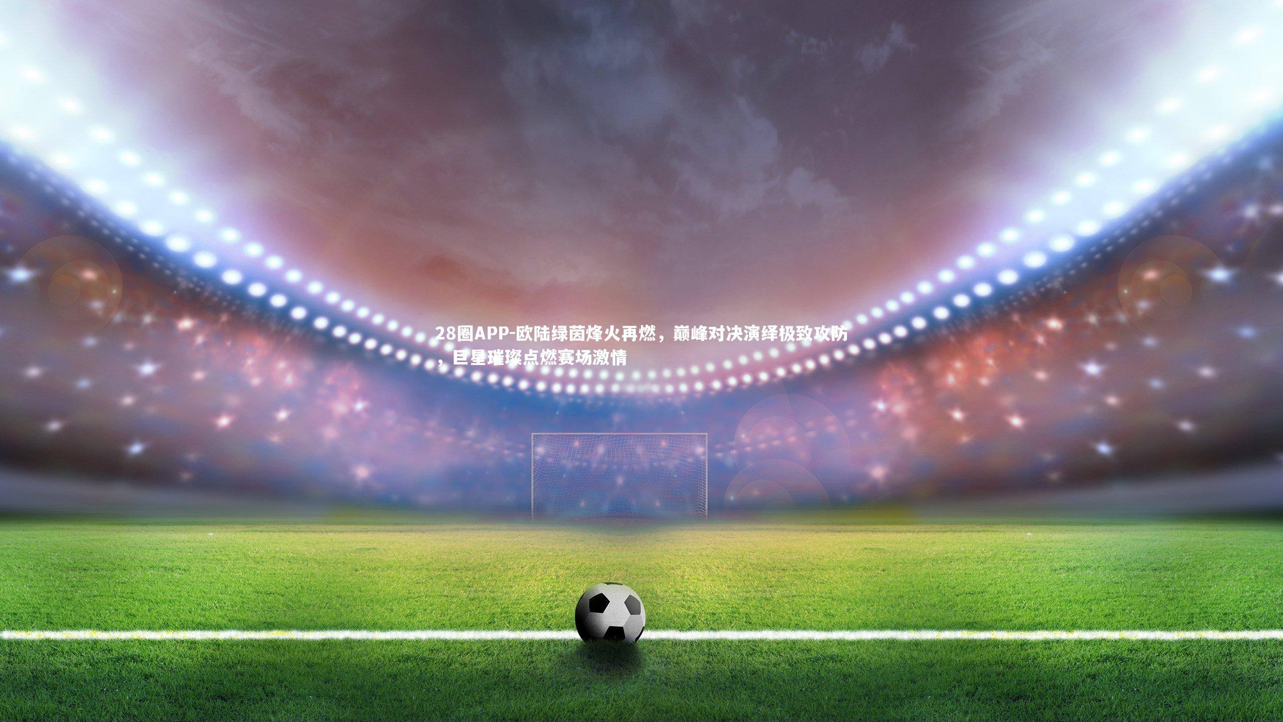 欧陆绿茵烽火再燃，巅峰对决演绎极致攻防，巨星璀璨点燃赛场激情